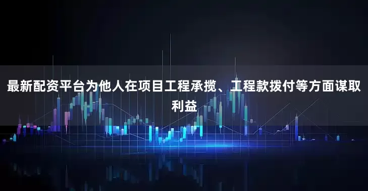 最新配资平台为他人在项目工程承揽、工程款拨付等方面谋取利益