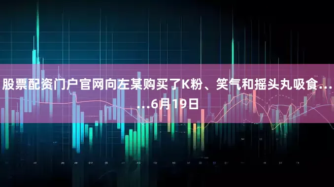 股票配资门户官网向左某购买了K粉、笑气和摇头丸吸食……6月19日