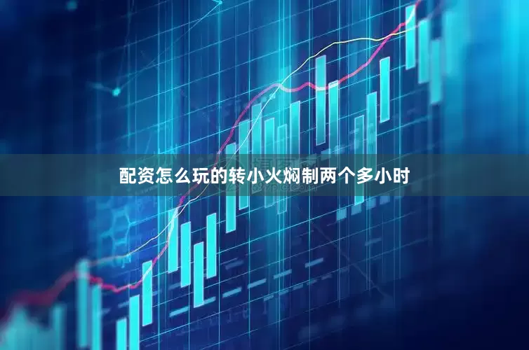 配资怎么玩的转小火焖制两个多小时